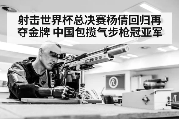 射击世界杯总决赛杨倩回归再夺金牌 中国包揽气步枪冠亚军